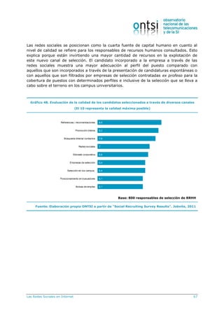 Las Redes Sociales en Internet 67
Las redes sociales se posicionan como la cuarta fuente de capital humano en cuanto al
nivel de calidad se refiere para los responsables de recursos humanos consultados. Esto
explica porque están invirtiendo una mayor cantidad de recursos en la explotación de
este nuevo canal de selección. El candidato incorporado a la empresa a través de las
redes sociales muestra una mayor adecuación al perfil del puesto comparado con
aquellos que son incorporados a través de la presentación de candidaturas espontáneas o
con aquellos que son filtrados por empresas de selección contratadas ex profeso para la
cobertura de puestos con determinados perfiles e inclusive de la selección que se lleva a
cabo sobre el terreno en los campus universitarios.
Gráfico 48. Evaluación de la calidad de los candidatos seleccionados a través de diversos canales
(El 10 representa la calidad máxima posible)
8,6
8,2
7,8
7
6,8
6,4
6,4
6,1
6,1
Referencias / recomendaciones
Promoción interna
Búsqueda directa/ contactos
Redes sociales
Sitioweb corporativo
Empresas de selección
Selección en los campus
Posicionamiento en buscadores
Bolsas de empleo
Base: 800 responsables de selección de RRHH
Fuente: Elaboración propia ONTSI a partir de “Social Recruiting Survey Results”. Jobvite, 2011
 