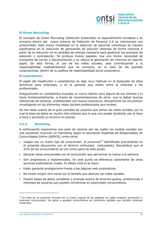 Las Redes Sociales en Internet 68
El Green Recruiting.
El concepto de Green Recruiting (Selección Sostenible) es especialmente novedoso y se
enmarca dentro del nuevo entorno de Selección de Personal 2.0 ya mencionado con
anterioridad. Esta nueva modalidad en la selección de personal contribuye de manera
significativa en la reducción de generación de polución obtenida de forma indirecta a
partir de la reducción en la cantidad de energía necesaria para gestionar los procesos de
selección y contratación. Se produce menos papeleo, hay una menor necesidad de
transporte de correo y documentación y se reduce la generación de informes en soporte
papel. De esta forma, el uso de las redes sociales, está contribuyendo a la
responsabilidad medioambiental que se enmarca, en el caso de las grandes
corporaciones, dentro de su política de responsabilidad social corporativa.
El cazatalentos
El papel del headhunter o cazatalentos es algo muy habitual en la búsqueda de altos
directivos para empresas, y es la persona que media entre la empresa y los
profesionales.
Antiguamente un cazatalentos buscaba un nuevo talento para alguno de sus clientes y lo
hacía fundamentalmente, a través de recomendaciones de otros que le daban buenas
referencias de terceros; profesionales con buena trayectoria. Actualmente los encuentran
investigando en las diferentes redes sociales profesionales que existen.
Se han dado cuenta de la gran cantidad de usuarios que tienen las redes sociales, por lo
cual la base de datos es mucho más extensa que lo que uno pueda recolectar por el boca
a boca o poniendo un anuncio en prensa.
5.2.2. Marketing
A continuación exponemos una serie de razones por las cuales los medios sociales son
una excelente inversión en marketing según la Asociación Española de Responsables de
Comunidades Online (AERCO), entre otros:
 Juegan con un nuevo tipo de consumidor: el prosumer23
identificado previamente en
el presente documento con el término enthusiast (entusiasta). Recuérdese que el
32% de los consumidores se ven como parte de este grupo.
 Generan lazos emocionales con el consumidor que aproximan la marca a la persona.
 Son progresivos y exponenciales. En este punto se diferencia claramente de otras
acciones publicitarias rivales. El efecto viral es la clave.
 Están ganando protagonismo frente a las páginas web corporativas.
 No existe ningún otro canal con el tamaño que abarcan las redes sociales.
 Poseen bases de datos completas y precisas acerca de diversos gustos, preferencias e
intereses de usuarios que pueden convertirse en potenciales consumidores.
23
Se trata de un acrónimo formado por la fusión original de las palabras en inglés producer (productor) y
consumer (consumidor). Se aplica a aquellos consumidores de contenidos digitales que también producen
contenidos.
 