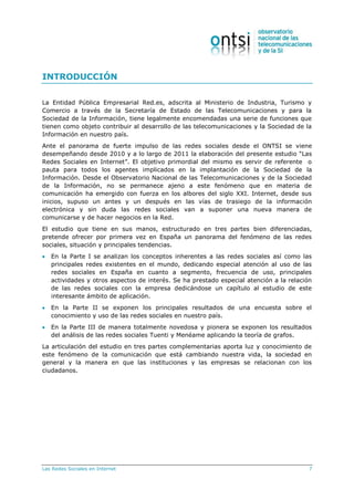 Las Redes Sociales en Internet 7
INTRODUCCIÓN
La Entidad Pública Empresarial Red.es, adscrita al Ministerio de Industria, Turismo y
Comercio a través de la Secretaría de Estado de las Telecomunicaciones y para la
Sociedad de la Información, tiene legalmente encomendadas una serie de funciones que
tienen como objeto contribuir al desarrollo de las telecomunicaciones y la Sociedad de la
Información en nuestro país.
Ante el panorama de fuerte impulso de las redes sociales desde el ONTSI se viene
desempeñando desde 2010 y a lo largo de 2011 la elaboración del presente estudio “Las
Redes Sociales en Internet”. El objetivo primordial del mismo es servir de referente o
pauta para todos los agentes implicados en la implantación de la Sociedad de la
Información. Desde el Observatorio Nacional de las Telecomunicaciones y de la Sociedad
de la Información, no se permanece ajeno a este fenómeno que en materia de
comunicación ha emergido con fuerza en los albores del siglo XXI. Internet, desde sus
inicios, supuso un antes y un después en las vías de trasiego de la información
electrónica y sin duda las redes sociales van a suponer una nueva manera de
comunicarse y de hacer negocios en la Red.
El estudio que tiene en sus manos, estructurado en tres partes bien diferenciadas,
pretende ofrecer por primera vez en España un panorama del fenómeno de las redes
sociales, situación y principales tendencias.
 En la Parte I se analizan los conceptos inherentes a las redes sociales así como las
principales redes existentes en el mundo, dedicando especial atención al uso de las
redes sociales en España en cuanto a segmento, frecuencia de uso, principales
actividades y otros aspectos de interés. Se ha prestado especial atención a la relación
de las redes sociales con la empresa dedicándose un capítulo al estudio de este
interesante ámbito de aplicación.
 En la Parte II se exponen los principales resultados de una encuesta sobre el
conocimiento y uso de las redes sociales en nuestro país.
 En la Parte III de manera totalmente novedosa y pionera se exponen los resultados
del análisis de las redes sociales Tuenti y Menéame aplicando la teoría de grafos.
La articulación del estudio en tres partes complementarias aporta luz y conocimiento de
este fenómeno de la comunicación que está cambiando nuestra vida, la sociedad en
general y la manera en que las instituciones y las empresas se relacionan con los
ciudadanos.
 