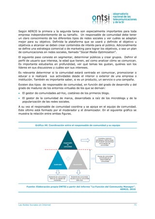 Las Redes Sociales en Internet 71
Según AERCO la primera y la segunda tarea son especialmente importantes para toda
empresa independientemente de su tamaño. Un responsable de comunidad debe tener
un claro conocimiento de los diferentes tipos de redes sociales y ver cuáles se adaptan
mejor para su objetivo. Definida la plataforma que se usará y definido el objetivo u
objetivos a alcanzar se deben crear contenidos de interés para el público. Adicionalmente
se define una estrategia comercial o de marketing para lograr los objetivos, o sea un plan
de comunicaciones en redes sociales, llamado “Social Media Optimization”.
El siguiente paso consiste en segmentar, determinar públicos y crear grupos. Definir el
perfil de usuario que interesa, la edad que tienen, así como analizar cómo se comunican.
Es importante estudiarlos en profundidad, ver qué temas les gustan, quiénes son los
líderes en sus discusiones y cuáles son sus intereses.
Es relevante determinar si la comunidad estará centrada en comunicar, promocionar o
educar o si realizará sus actividades desde el interior o exterior de una empresa o
institución. También es importante saber, si es un producto, un servicio o una campaña.
Existen dos tipos de responsable de comunidad, en función del grado de desarrollo y del
grado de madurez de los entornos virtuales de los que se derivan:
 El gestor de comunidades ad-hoc, coetáneo de los primeros blogs.
 El gestor de la comunidad de marca, desarrollado a raíz de los microblogs y de la
popularización de las redes sociales.
A su vez el responsable de comunidad coordina y se apoya en el equipo de comunidad.
Este último está formado por el moderador y el dinamizador. En el siguiente gráfico se
muestra la relación entre ambas figuras.
Gráfico 49. Coordinación entre el responsable de comunidad y su equipo
responsable
de
comunidad
moderador dinamizador
Equipo de comunidad
coordinado por el
responsable de
comunidad.
Coordina, marca la
estrategia y define líneas
de actuación apoyándose
en el equipo de
comunidad.
Asistente de comunidad.
Vela por la calidad del
contenido.
Asistente de comunidad.
Ayuda a que la comunidad
este viva.
Fuente: Elaboración propia ONTSI a partir del informe “La Función del Community Manager”.
AERCO, 2010
 