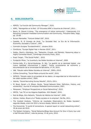 Las Redes Sociales en Internet 73
6. BIBLIOGRAFÍA
 AERCO, “La Función del Community Manager”, 2010.
 AIMC, “Navegantes en la Red. 13º Encuesta AIMC a Usuarios de Internet”, 2011.
 Baym, N. Steven G.Jones, “The emergence of online community”, Cybersociety 2.0.
Revisiting Computer-mediated Communication and Community, Thousand Oaks, Sage,
pp. 35-68.
 Burson Martseller, “Fortune Global 100”, 2010.
 Castells, M. El Consejo de Aniel. “La Sociedad Red. La Era de la Información:
Economía, Sociedad y Cultura”, 1997.
 Comisión Europea “Eurobarómetro”, octubre 2010.
 ComScore, “Europe Digital Year in Review 2010”, 2011.
 Easley, David y Kleinberg, Jon, “Networks, Crowds, and Markets: Reasoning about a
Highly Connected World”, Cambridge University Press, 2010.
 Exact Target , “The Social Profile”, 2010.
 Fundación Pfizer, “La Juventud y las Redes Sociales en Internet”, 2009.
 Giones-Valls, M y Serrat-Bustenga, M. Bid, “La gestión de la identidad digital: una
nueva habilidad informacional y digital”, Textos universitarios de economía y
documentación de la Universidad de Barcelona, nº 24, 2010.
 IAB, “Estudio sobre Redes Sociales en Internet”, 2009 y 2010.
 InSites Consulting, “Social Media arround the world”, 2010.
 INTECO, “Estudio sobre la privacidad de los datos y la seguridad de la información en
las redes sociales online”, 2009.
 Jobvite, “Social Recruiting Survey Results”, 2010 y 2011.
 M. Boyd, Danah y B. Ellison, Nicole, “Social Network Sites: Definition, history, and
scholarship”, Journal of computer-Mediated-Communication, 2007.
 Manpower, “Employer Perspectives on Social Networking”, 2010.
 ONTSI, “Las TIC en los Hogares Españoles. XXX Oleada”, 2010.
 Red de Blogs, Ocio Network, “Estudio de Hábitos de Internet”, 2009.
 Gómez; Vieites, Álvaro et al “Redes sociales en la empresa”, Ra-Ma, 2011.
 The Cocktail Analysis, “Informe de resultados Observatorio de Redes Sociales”,
segunda oleada, enero de 2010 y tercera oleada, febrero de 2011.
 The Economist, “A world of connections. A special report on social networking online”,
30 de enero de 2010.
 The Nielsen Company, “Social Networks/Blogs Now Account for One in Every tour and
a Half Minutes Online”, nota de prensa, 15 de junio, 2010.
 
