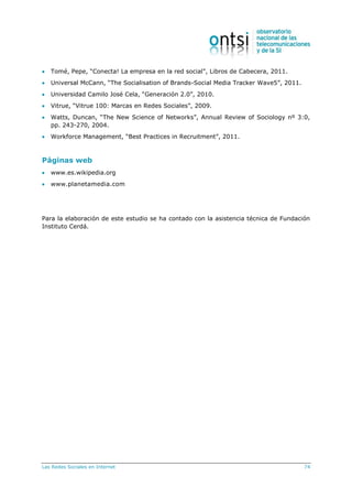 Las Redes Sociales en Internet 74
 Tomé, Pepe, “Conecta! La empresa en la red social”, Libros de Cabecera, 2011.
 Universal McCann, “The Socialisation of Brands-Social Media Tracker Wave5”, 2011.
 Universidad Camilo José Cela, “Generación 2.0”, 2010.
 Vitrue, “Vitrue 100: Marcas en Redes Sociales”, 2009.
 Watts, Duncan, “The New Science of Networks”, Annual Review of Sociology nº 3:0,
pp. 243-270, 2004.
 Workforce Management, “Best Practices in Recruitment”, 2011.
Páginas web
 www.es.wikipedia.org
 www.planetamedia.com
Para la elaboración de este estudio se ha contado con la asistencia técnica de Fundación
Instituto Cerdá.
 