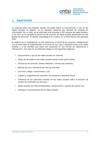 Las Redes Sociales en Internet 77
1. OBJETIVOS
La segunda parte del presente estudio “Encuesta Sobre el Conocimiento y Uso de las
Redes Sociales en España” se ha realizado mediante dos técnicas de recogida de
información. Por un lado, se ha efectuado una encuesta a 500 usuarios de redes sociales,
y por otro, se ha recogido la opinión de 48 usuarios de redes sociales distribuidos en seis
grupos de discusión. El detalle metodológico se muestra en la ficha técnica del apartado
final.
El objetivo de la investigación ha sido determinar el perfil de los usuarios, estableciendo
una primera base de segmentación en función de sus usos y actitudes frente a las redes
sociales y a los cambios que éstas han producido en sus formas de relacionarse e
interaccionar. Con este fin se pretende indagar en los siguientes aspectos:
 Conocimiento y uso de las redes sociales en Internet.
 Grado de actividad en las redes sociales donde tienen perfil creado.
 Frecuencia de conexión, tiempo dedicado y número de contactos.
 Motivos de uso y frecuencia por tipo de actividad.
 Los foros y blogs: conocimiento y uso.
 Lugares y dispositivos de conexión: uso presente y potencial futuro.
 Influencia de las opiniones vertidas en las redes sociales sobre la decisión de
compra de productos y/o servicios.
 Redes sociales con fines profesionales: conocimiento y razones de uso/no uso.
 Ventajas e inconvenientes de las redes sociales.
 