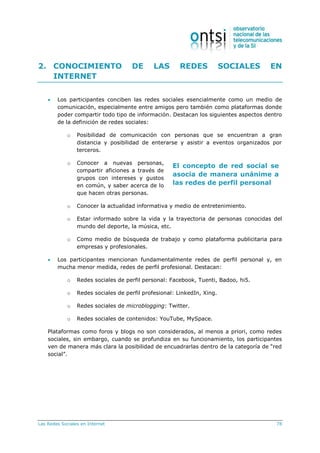 Las Redes Sociales en Internet 78
El concepto de red social se
asocia de manera unánime a
las redes de perfil personal
2. CONOCIMIENTO DE LAS REDES SOCIALES EN
INTERNET
 Los participantes conciben las redes sociales esencialmente como un medio de
comunicación, especialmente entre amigos pero también como plataformas donde
poder compartir todo tipo de información. Destacan los siguientes aspectos dentro
de la definición de redes sociales:
o Posibilidad de comunicación con personas que se encuentran a gran
distancia y posibilidad de enterarse y asistir a eventos organizados por
terceros.
o Conocer a nuevas personas,
compartir aficiones a través de
grupos con intereses y gustos
en común, y saber acerca de lo
que hacen otras personas.
o Conocer la actualidad informativa y medio de entretenimiento.
o Estar informado sobre la vida y la trayectoria de personas conocidas del
mundo del deporte, la música, etc.
o Como medio de búsqueda de trabajo y como plataforma publicitaria para
empresas y profesionales.
 Los participantes mencionan fundamentalmente redes de perfil personal y, en
mucha menor medida, redes de perfil profesional. Destacan:
o Redes sociales de perfil personal: Facebook, Tuenti, Badoo, hi5.
o Redes sociales de perfil profesional: LinkedIn, Xing.
o Redes sociales de microblogging: Twitter.
o Redes sociales de contenidos: YouTube, MySpace.
Plataformas como foros y blogs no son considerados, al menos a priori, como redes
sociales, sin embargo, cuando se profundiza en su funcionamiento, los participantes
ven de manera más clara la posibilidad de encuadrarlas dentro de la categoría de “red
social”.
 