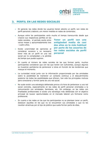Las Redes Sociales en Internet 80
Tener un perfil con una
antigüedad media de casi
dos años es lo más habitual
por parte de los usuarios de
las redes sociales de perfil
personal
3. PERFIL EN LAS REDES SOCIALES
 En general, las redes donde los usuarios tienen abierto un perfil, son redes de
perfil personal o laboral y en menor medida en redes de contenidos.
 Aunque entre los participantes varía mucho el tiempo transcurrido desde que
crearon sus respectivos perfiles en las
redes sociales, el período oscila entre
varios meses y aproximadamente tres
- cuatro años.
 Existe unanimidad de opiniones al
considerar excesivo y no necesario
tener más de un perfil en una red
social por la complejidad y la pérdida
de tiempo que puede suponer.
 En cuanto al número de redes sociales de las que forman parte, muchos
participantes consideran que con las que tienen son suficientes, aunque algunos
se muestran partidarios de pertenecer a otras en función de las tendencias que
marque el momento.
 La curiosidad inicial junto con la información proporcionada por las amistades
sobre la posibilidad de mantener un contacto continuo y el descubrimiento
posterior de todas las posibilidades que ofrecen, han sido los principales motivos
para conectarse y formar parte de una red social.
 No suele existir una estrategia deliberada previa a la hora de pertenecer a una red
social concreta, especialmente en las redes de perfil personal orientadas a la
comunicación con amistades, familiares, etc. Sin embargo, en las redes con
finalidades profesionales sí existe una estrategia más deliberada con el objetivo
principal de buscar oportunidades en el mercado laboral y/o formarse como
profesional.
 En cuanto a las redes en las que los participantes no se plantean tener un perfil,
destacan aquellas en las que no se encuentran sus amistades o que no les
resultan atractivas por el tipo de público que suela formar parte de ellas.
 