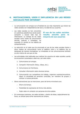 Las Redes Sociales en Internet 82
El uso de las redes sociales
resulta sencillo para la
mayoría de sus usuarios
4. MOTIVACIONES, USOS E INFLUENCIA EN LAS REDES
SOCIALES POR INTERNET
 La comunicación con amigos es la finalidad de uso más importante que tienen las
redes sociales con independencia del sexo y la edad de sus usuarios.
 Las redes sociales se han convertido
en auténticas plataformas donde poder
compartir y buscar todo tipo de
información. La ventaja de las redes
sociales como medio de comunicación
sencillo, gratuito e inmediato, ha
supuesto un cambio en los hábitos de
comportamiento.
 La reducción en el coste que ha provocado el uso de las redes sociales frente a
otros medios de comunicación como el teléfono móvil y el teléfono fijo es
destacado de manera homogénea. La inmediatez en las comunicaciones también
es otro motivo de uso que se cita.
 Las actividades más habituales que realizan los usuarios de redes sociales cuando
se encuentran conectados a ellas son, por este orden:
1. Comunicarse con amigos.
2. Compartir información (fotos, vídeos, etc.).
3. Comunicarse con familiares.
4. Consultar información sobre diversos temas.
5. Comunicación con compañeros de trabajo, organizar eventos/encuentros,
seguir la actualidad de personas conocidas, ser miembro de grupos y
conocer a nuevas personas.
 Otras motivaciones que se mencionan, pero de forma minoritaria son:
o Ahorro de tiempo.
o Posibilidad de expresarse de forma más abierta.
o Poder estar en contacto con personas de otros países.
 En numerosas ocasiones, las redes sociales, y dentro de éstas, especialmente los
foros, se utilizan para tomar decisiones de compra.
 
