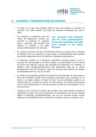 Las Redes Sociales en Internet 87
Los usuarios más jóvenes
son los más predispuestos
al uso del ordenador portátil
para acceder a las redes
sociales
6. LUGARES Y DISPOSITIVOS DE ACCESO
 El hogar es el lugar más habitual desde el que más tiempo se conectan los
usuarios a las redes sociales. Los datos son bastante homogéneos por sexo y
edad.
 Sin embargo, la presencia cada vez
mayor de dispositivos móviles que
permiten la conexión en cualquier
lugar y momento, está haciendo que
algunos se conecten a las redes
sociales desde lugares muy diversos.
 En cuanto al momento del día, normalmente suele ser a primera hora o después
de trabajar entre las personas de mayor edad, e indistintamente entre aquellos
que poseen dispositivos como los teléfonos inteligentes (smartphone).
 El ordenador portátil es el dispositivo electrónico principal desde el que se
conectan los entrevistados a las redes sociales y es aquel desde el que lo hacen
de forma más habitual, seguido del ordenador de sobremesa, sin embargo, el
teléfono móvil inteligente/smartphone está adquiriendo cada vez un mayor
protagonismo entre los hombres y entre los usuarios más jóvenes con edades
comprendidas entre los 19 y los 35 años.
 Se refleja una progresiva pérdida de importancia del ordenador de sobremesa en
favor del ordenador portátil como dispositivo electrónico para conectarse en el
futuro a las redes sociales. El mayor o menor uso del ordenador portátil se ve
condicionado por la edad del usuario. En este sentido, los usuarios más jóvenes
son los más predispuestos al uso del ordenador portátil en la actualidad y en un
futuro próximo.
 Todavía no son muchos los usuarios que acceden a las redes sociales a través de
dispositivos móviles como los smartphones en comparación con los que acceden
desde el ordenador portátil/sobremesa. Los que se muestran menos reacios
destacan la comodidad de poder conectarse en cualquier lugar y a cualquier hora.
 