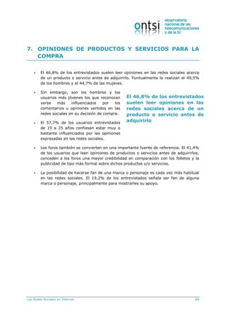 Las Redes Sociales en Internet 89
El 46,8% de los entrevistados
suelen leer opiniones en las
redes sociales acerca de un
producto o servicio antes de
adquirirlo
7. OPINIONES DE PRODUCTOS Y SERVICIOS PARA LA
COMPRA
 El 46,8% de los entrevistados suelen leer opiniones en las redes sociales acerca
de un producto o servicio antes de adquirirlo. Puntualmente lo realizan el 49,5%
de los hombres y el 44,7% de las mujeres.
 Sin embargo, son los hombres y los
usuarios más jóvenes los que reconocen
verse más influenciados por los
comentarios u opiniones vertidos en las
redes sociales en su decisión de compra.
 El 57,7% de los usuarios entrevistados
de 19 a 25 años confiesan estar muy o
bastante influenciados por las opiniones
expresadas en las redes sociales.
 Los foros también se convierten en una importante fuente de referencia. El 41,4%
de los usuarios que leen opiniones de productos o servicios antes de adquirirlos,
conceden a los foros una mayor credibilidad en comparación con los folletos y la
publicidad de tipo más formal sobre dichos productos y/o servicios.
 La posibilidad de hacerse fan de una marca o personaje es cada vez más habitual
en las redes sociales. El 19,2% de los entrevistados señala ser fan de alguna
marca o personaje, principalmente para mostrarles su apoyo.
 