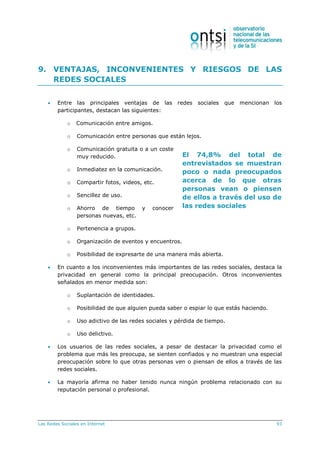 Las Redes Sociales en Internet 93
El 74,8% del total de
entrevistados se muestran
poco o nada preocupados
acerca de lo que otras
personas vean o piensen
de ellos a través del uso de
las redes sociales
9. VENTAJAS, INCONVENIENTES Y RIESGOS DE LAS
REDES SOCIALES
 Entre las principales ventajas de las redes sociales que mencionan los
participantes, destacan las siguientes:
o Comunicación entre amigos.
o Comunicación entre personas que están lejos.
o Comunicación gratuita o a un coste
muy reducido.
o Inmediatez en la comunicación.
o Compartir fotos, videos, etc.
o Sencillez de uso.
o Ahorro de tiempo y conocer
personas nuevas, etc.
o Pertenencia a grupos.
o Organización de eventos y encuentros.
o Posibilidad de expresarte de una manera más abierta.
 En cuanto a los inconvenientes más importantes de las redes sociales, destaca la
privacidad en general como la principal preocupación. Otros inconvenientes
señalados en menor medida son:
o Suplantación de identidades.
o Posibilidad de que alguien pueda saber o espiar lo que estás haciendo.
o Uso adictivo de las redes sociales y pérdida de tiempo.
o Uso delictivo.
 Los usuarios de las redes sociales, a pesar de destacar la privacidad como el
problema que más les preocupa, se sienten confiados y no muestran una especial
preocupación sobre lo que otras personas ven o piensan de ellos a través de las
redes sociales.
 La mayoría afirma no haber tenido nunca ningún problema relacionado con su
reputación personal o profesional.
 