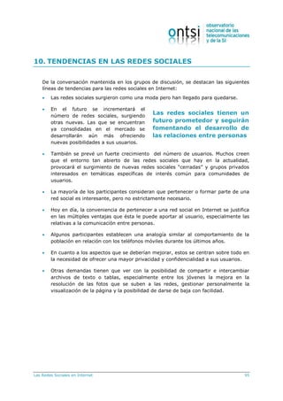 Las Redes Sociales en Internet 95
Las redes sociales tienen un
futuro prometedor y seguirán
fomentando el desarrollo de
las relaciones entre personas
10. TENDENCIAS EN LAS REDES SOCIALES
De la conversación mantenida en los grupos de discusión, se destacan las siguientes
líneas de tendencias para las redes sociales en Internet:
 Las redes sociales surgieron como una moda pero han llegado para quedarse.
 En el futuro se incrementará el
número de redes sociales, surgiendo
otras nuevas. Las que se encuentran
ya consolidadas en el mercado se
desarrollarán aún más ofreciendo
nuevas posibilidades a sus usuarios.
 También se prevé un fuerte crecimiento del número de usuarios. Muchos creen
que el entorno tan abierto de las redes sociales que hay en la actualidad,
provocará el surgimiento de nuevas redes sociales “cerradas” y grupos privados
interesados en temáticas específicas de interés común para comunidades de
usuarios.
 La mayoría de los participantes consideran que pertenecer o formar parte de una
red social es interesante, pero no estrictamente necesario.
 Hoy en día, la conveniencia de pertenecer a una red social en Internet se justifica
en las múltiples ventajas que ésta le puede aportar al usuario, especialmente las
relativas a la comunicación entre personas.
 Algunos participantes establecen una analogía similar al comportamiento de la
población en relación con los teléfonos móviles durante los últimos años.
 En cuanto a los aspectos que se deberían mejorar, estos se centran sobre todo en
la necesidad de ofrecer una mayor privacidad y confidencialidad a sus usuarios.
 Otras demandas tienen que ver con la posibilidad de compartir e intercambiar
archivos de texto o tablas, especialmente entre los jóvenes la mejora en la
resolución de las fotos que se suben a las redes, gestionar personalmente la
visualización de la página y la posibilidad de darse de baja con facilidad.
 