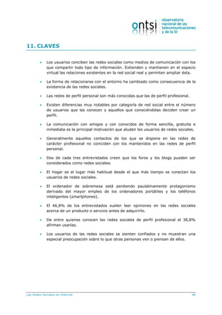Las Redes Sociales en Internet 96
11. CLAVES
 Los usuarios conciben las redes sociales como medios de comunicación con los
que compartir todo tipo de información. Extienden y mantienen en el espacio
virtual las relaciones existentes en la red social real y permiten ampliar ésta.
 La forma de relacionarse con el entorno ha cambiado como consecuencia de la
existencia de las redes sociales.
 Las redes de perfil personal son más conocidas que las de perfil profesional.
 Existen diferencias muy notables por categoría de red social entre el número
de usuarios que las conocen y aquellos que conociéndolas deciden crear un
perfil.
 La comunicación con amigos y con conocidos de forma sencilla, gratuita e
inmediata es la principal motivación que aluden los usuarios de redes sociales.
 Generalmente aquellos contactos de los que se dispone en las redes de
carácter profesional no coinciden con los mantenidos en las redes de perfil
personal.
 Dos de cada tres entrevistados creen que los foros y los blogs pueden ser
considerados como redes sociales.
 El hogar es el lugar más habitual desde el que más tiempo se conectan los
usuarios de redes sociales.
 El ordenador de sobremesa está perdiendo paulatinamente protagonismo
derivado del mayor empleo de los ordenadores portátiles y los teléfonos
inteligentes (smartphones).
 El 46,8% de los entrevistados suelen leer opiniones en las redes sociales
acerca de un producto o servicio antes de adquirirlo.
 De entre quienes conocen las redes sociales de perfil profesional el 38,8%
afirman usarlas.
 Los usuarios de las redes sociales se sienten confiados y no muestran una
especial preocupación sobre lo que otras personas ven o piensan de ellos.
 