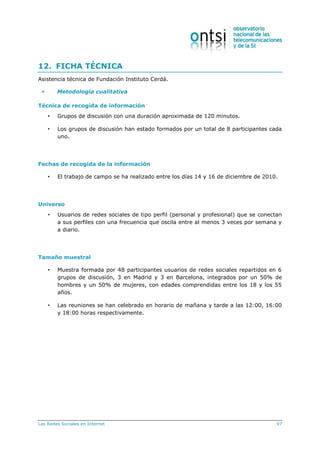 Las Redes Sociales en Internet 97
12. FICHA TÉCNICA
Asistencia técnica de Fundación Instituto Cerdá.
 Metodología cualitativa
Técnica de recogida de información
• Grupos de discusión con una duración aproximada de 120 minutos.
• Los grupos de discusión han estado formados por un total de 8 participantes cada
uno.
Fechas de recogida de la información
• El trabajo de campo se ha realizado entre los días 14 y 16 de diciembre de 2010.
Universo
• Usuarios de redes sociales de tipo perfil (personal y profesional) que se conectan
a sus perfiles con una frecuencia que oscila entre al menos 3 veces por semana y
a diario.
Tamaño muestral
• Muestra formada por 48 participantes usuarios de redes sociales repartidos en 6
grupos de discusión, 3 en Madrid y 3 en Barcelona, integrados por un 50% de
hombres y un 50% de mujeres, con edades comprendidas entre los 18 y los 55
años.
• Las reuniones se han celebrado en horario de mañana y tarde a las 12:00, 16:00
y 18:00 horas respectivamente.
 