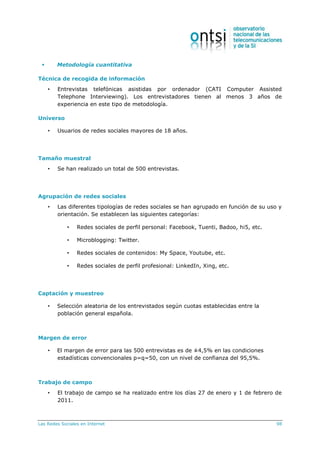 Las Redes Sociales en Internet 98
 Metodología cuantitativa
Técnica de recogida de información
• Entrevistas telefónicas asistidas por ordenador (CATI Computer Assisted
Telephone Interviewing). Los entrevistadores tienen al menos 3 años de
experiencia en este tipo de metodología.
Universo
• Usuarios de redes sociales mayores de 18 años.
Tamaño muestral
• Se han realizado un total de 500 entrevistas.
Agrupación de redes sociales
• Las diferentes tipologías de redes sociales se han agrupado en función de su uso y
orientación. Se establecen las siguientes categorías:
• Redes sociales de perfil personal: Facebook, Tuenti, Badoo, hi5, etc.
• Microblogging: Twitter.
• Redes sociales de contenidos: My Space, Youtube, etc.
• Redes sociales de perfil profesional: LinkedIn, Xing, etc.
Captación y muestreo
• Selección aleatoria de los entrevistados según cuotas establecidas entre la
población general española.
Margen de error
• El margen de error para las 500 entrevistas es de ±4,5% en las condiciones
estadísticas convencionales p=q=50, con un nivel de confianza del 95,5%.
Trabajo de campo
• El trabajo de campo se ha realizado entre los días 27 de enero y 1 de febrero de
2011.
 