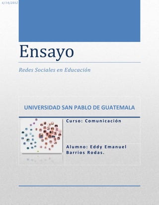 6/14/2012




            Ensayo
            Redes Sociales en Educación




              UNIVERSIDAD SAN PABLO DE GUATEMALA

                             Curso: Comunicación




                             Alumno: Eddy Emanuel
                             Barrios Rodas.
 