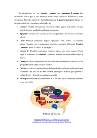Se caracterizan por ser espacios virtuales que traspasan fronteras (sin
limitaciones físicas por lo que permiten interacciones a miles de kilómetros y entre
personas de diferentes culturas) y tienen la capacidad de generar comunidad entre sus
miembros dándoles a éstos las posibilidades de:
    Conocer. Entablar contacto con personas y/o ideas que de otra manera no sería
       posible. Permite ampliar los radios de interacción.
    Aprender: Enseñar unos usuarios a otros su aprendizaje por medio de tutoriales
       y foros.
    Crear: Producir contenidos propios: opiniones, fotos, videos. Es frecuente
       asignar licencias que expresamente permiten compartir (licencias Creative
       Commons frente al clásico “Copy right”).
    Compartir: Distribuir contenidos propios o ajenos con otros usuarios. Puede
       surgir el fenómeno de viralidad cuando se produce una distribución rápida y
       masiva.
    Conversar: Generar comunicación asincrónica en conversaciones abiertas en las
       que pueden intervienen distintos usuarios.
    Colaborar: Iniciar crowdsourcing trabajo realizado con la aportación masiva de
       voluntarios. Se basa en la ética hacker (principios morales que apuntan al
       código abierto y disponible para la comunidad).
    Participar: Involucrar a los miembros de la red para llevar a cabo una acción en
       la que sean parte.




                         Imagen creada por Ana Aldea a raíz de obra
                       con licencia Creative Commons de Marc Wathieu
 