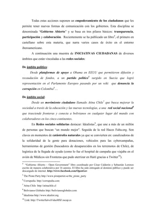 Todas estas acciones suponen un empoderamiento de los ciudadanos que les
permite tener nuevas formas de comunicación con los gobiernos. Esta disciplina se
denominada “Gobierno Abierto” y se basa en tres pilares básicos: transparencia,
participación y colaboración. Recientemente se ha publicado un libro4, el primero en
castellano sobre esta materia, que narra varios casos de éxito en el entorno
iberoamericano.
           A continuación una muestra de INICIATIVAS CIUDADANAS de diversos
ámbitos que están vinculadas a las redes sociales:

De ámbito político:
          Desde plataformas de apoyo a Obama en EEUU que permitieron difusión y
recaudación de fondos, a un partido político5 surgido en Suecia que logró
representación en el Parlamento Europeo pasando por un wiki                        que denuncia la
corrupción en Colombia6…

De ámbito social:
           Desde un movimiento ciudadano llamado Atina Chile7 que busca mejorar la
sociedad a través de la educación y las nuevas tecnologías, a una red social nacional8
que trasciende fronteras y conecta a bolivianos en cualquier lugar del mundo con
colaboradores en los cinco continentes.
           En Redes sociales solidarias destacar: Idealistas9, que une a más de un millón
de personas que buscan “un mundo mejor”. Seguida de la red Haces Falta.org. Son
claves en momentos de catástrofes naturales ya que se convierten en: canalizadoras de
la solidaridad de la gente para donaciones, vehículos para las cybercampañas,
herramientas de gestión (buscadores de desaparecidos en los terremotos de Chile), de
logística de la llegada de ayuda (como lo fue el hospital de campaña que viajaba en el
avión de Médicos sin Fronteras que pudo aterrizar en Haití gracias a Twitter10).
4
   “Gobierno Abierto – Open Government” libro coordinado por César Calderón y Sebastián Lorenzo
escrito de manera colaborativa por 16 autores. El libro ha sido entregado al dominio público y puede ser
descargado de internet. http://www.facebook.com/OpenGov
5
    The Pirate Party http://www.piratpartiet.se/the_pirate_party
6
    Corrupedia. http://corrupedia.com
7
    Atina Chile http://atinachile.cl
8
    Bolivianos Globales http://bolivianosglobales.com
9
    Idealistas http://www.idealist.org
10
     Link: http://TwitterSalvaVidasMSF.nscap.es
 