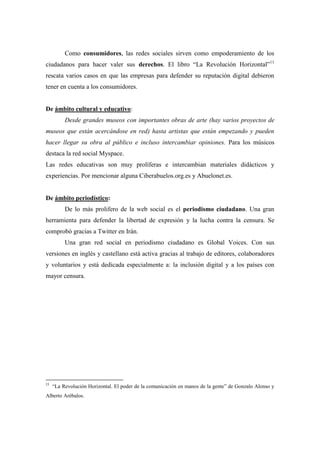 Como consumidores, las redes sociales sirven como empoderamiento de los
ciudadanos para hacer valer sus derechos. El libro “La Revolución Horizontal”11
rescata varios casos en que las empresas para defender su reputación digital debieron
tener en cuenta a los consumidores.


De ámbito cultural y educativo:
          Desde grandes museos con importantes obras de arte (hay varios proyectos de
museos que están acercándose en red) hasta artistas que están empezando y pueden
hacer llegar su obra al público e incluso intercambiar opiniones. Para los músicos
destaca la red social Myspace.
Las redes educativas son muy prolíferas e intercambian materiales didácticos y
experiencias. Por mencionar alguna Ciberabuelos.org.es y Abuelonet.es.


De ámbito periodístico:
          De lo más prolifero de la web social es el periodismo ciudadano. Una gran
herramienta para defender la libertad de expresión y la lucha contra la censura. Se
comprobó gracias a Twitter en Irán.
          Una gran red social en periodismo ciudadano es Global Voices. Con sus
versiones en inglés y castellano está activa gracias al trabajo de editores, colaboradores
y voluntarios y está dedicada especialmente a: la inclusión digital y a los países con
mayor censura.




11
     “La Revolución Horizontal. El poder de la comunicación en manos de la gente” de Gonzalo Alonso y
Alberto Arébalos.
 