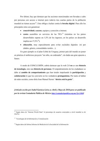Por último, hay que destacar que las acciones mencionadas son llevadas a cabo
por personas con acceso a internet pero todavía tres cuartas partes de la población
mundial no tienen acceso12. Esto obliga a luchar contra la brecha digital. Para ello los
principales retos son garantizar:
              conectividad y acceso, equipos y conexión a internet.
              costes asumibles en servicios de las TICs13 (mientras en los países
               desarrollados supone un 1,5% de los ingresos, en los países en desarrollo
               implica un 17,5%14).
              educación, muy especialmente para evitar excluidos digitales (ni por
               edades, género, comunidades rurales…).
           Un gran ejemplo es el plan Ceibal de Uruguay, primer país del mundo en poner
en práctica el ambicioso proyecto “un niño, un ordenador”, sin duda una gran apuesta a
futuro.


           A modo de CONCLUSIÓN, cabría destacar que la web 2.0 no es una historia
de tecnología, sino una historia de personas. El empoderamiento de los ciudadanos se
debe al cambio de comportamiento que han tenido impulsando la participación y
colaboración lo que los convierte en los verdaderos protagonistas. Por tanto al hablar
de redes sociales, como diría Joan Manuel Serrat: “detrás está la gente”.




[Artículo escrito por Isabel Garnica Leiva en Abril y Mayo de 2010 para ser publicado
por la revista Contaduría Pública de México http://contaduriapublica.org.mx/?p=1404]




12
  Según datos de “Internet World Stats” el porcentaje de usuarios conectados a nivel mundial es de
26,6%)

13
     Tecnologías de la Información y Comunicación

14
     Según datos del último Informe de Medición de la Sociedad de la Información
 