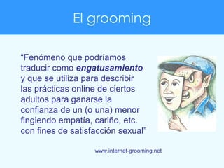 El grooming “ Fenómeno que podríamos traducir como  engatusamiento  y que se utiliza para describir las prácticas online d...