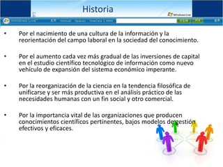 HistoriaPor el nacimiento de una cultura de la información y la reorientación del campo laboral en la sociedad del conocimiento.Por el aumento cada vez más gradual de las inversiones de capital en el estudio científico tecnológico de información como nuevo vehículo de expansión del sistema económico imperante. Por la reorganización de la ciencia en la tendencia filosófica de unificarse y ser más productiva en el análisis práctico de las necesidades humanas con un fin social y otro comercial. Por la importancia vital de las organizaciones que producen conocimientos científicos pertinentes, bajos modelos de gestión efectivos y eficaces. 