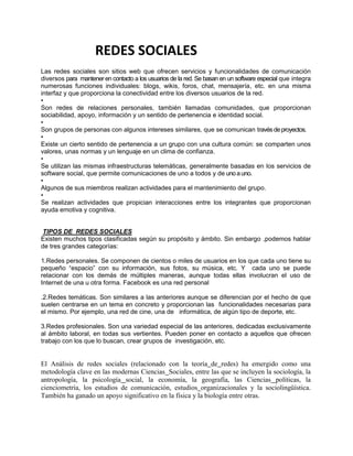 REDES SOCIALES
Las redes sociales son sitios web que ofrecen servicios y funcionalidades de comunicación
diversos para mantener en contacto a los usuarios de la red. Se basan en un software especial que integra
numerosas funciones individuales: blogs, wikis, foros, chat, mensajería, etc. en una misma
interfaz y que proporciona la conectividad entre los diversos usuarios de la red.
•
Son redes de relaciones personales, también llamadas comunidades, que proporcionan
sociabilidad, apoyo, información y un sentido de pertenencia e identidad social.
•
Son grupos de personas con algunos intereses similares, que se comunican través de proyectos.
•
Existe un cierto sentido de pertenencia a un grupo con una cultura común: se comparten unos
valores, unas normas y un lenguaje en un clima de confianza.
•
Se utilizan las mismas infraestructuras telemáticas, generalmente basadas en los servicios de
software social, que permite comunicaciones de uno a todos y de uno a uno.
•
Algunos de sus miembros realizan actividades para el mantenimiento del grupo.
•
Se realizan actividades que propician interacciones entre los integrantes que proporcionan
ayuda emotiva y cognitiva.


 TIPOS DE REDES SOCIALES
Existen muchos tipos clasificadas según su propósito y ámbito. Sin embargo ,podemos hablar
de tres grandes categorías:

1.Redes personales. Se componen de cientos o miles de usuarios en los que cada uno tiene su
pequeño “espacio” con su información, sus fotos, su música, etc. Y cada uno se puede
relacionar con los demás de múltiples maneras, aunque todas ellas involucran el uso de
Internet de una u otra forma. Facebook es una red personal

.2.Redes temáticas. Son similares a las anteriores aunque se diferencian por el hecho de que
suelen centrarse en un tema en concreto y proporcionan las funcionalidades necesarias para
el mismo. Por ejemplo, una red de cine, una de informática, de algún tipo de deporte, etc.

3.Redes profesionales. Son una variedad especial de las anteriores, dedicadas exclusivamente
al ámbito laboral, en todas sus vertientes. Pueden poner en contacto a aquellos que ofrecen
trabajo con los que lo buscan, crear grupos de investigación, etc.


El Análisis de redes sociales (relacionado con la teoría de redes) ha emergido como una
metodología clave en las modernas Ciencias Sociales, entre las que se incluyen la sociología, la
antropología, la psicología social, la economía, la geografía, las Ciencias políticas, la
cienciometría, los estudios de comunicación, estudios organizacionales y la sociolingüística.
También ha ganado un apoyo significativo en la física y la biología entre otras.
 
