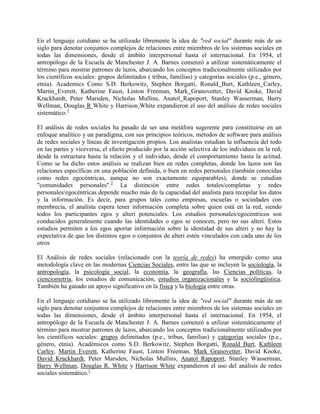 En el lenguaje cotidiano se ha utilizado libremente la idea de "red social" durante más de un
siglo para denotar conjuntos complejos de relaciones entre miembros de los sistemas sociales en
todas las dimensiones, desde el ámbito interpersonal hasta el internacional. En 1954, el
antropólogo de la Escuela de Manchester J. A. Barnes comenzó a utilizar sistemáticamente el
término para mostrar patrones de lazos, abarcando los conceptos tradicionalmente utilizados por
los científicos sociales: grupos delimitados ( tribus, familias) y categorías sociales (p.e., género,
etnia). Academics Como S.D. Berkowitz, Stephen Borgatti, Ronald Burt, Kathleen Carley,
Martin Everett, Katherine Faust, Linton Freeman, Mark Granovetter, David Knoke, David
Krackhardt, Peter Marsden, Nicholas Mullins, Anatol Rapoport, Stanley Wasserman, Barry
Wellman, Douglas R White y Harrison White expandieron el uso del análisis de redes sociales
sistemático.1

El análisis de redes sociales ha pasado de ser una metáfora sugerente para constituirse en un
enfoque analítico y un paradigma, con sus principios teóricos, métodos de software para análisis
de redes sociales y líneas de investigación propios. Los analistas estudian la influencia del todo
en las partes y viceversa, el efecto producido por la acción selectiva de los individuos en la red;
desde la estructura hasta la relación y el individuo, desde el comportamiento hasta la actitud.
Como se ha dicho estos análisis se realizan bien en redes completas, donde los lazos son las
relaciones específicas en una población definida, o bien en redes personales (también conocidas
como redes egocéntricas, aunque no son exactamente equiparables), donde se estudian
"comunidades personales".2 La distinción entre redes totales/completas y redes
personales/egocéntricas depende mucho más de la capacidad del analista para recopilar los datos
y la información. Es decir, para grupos tales como empresas, escuelas o sociedades con
membrecía, el analista espera tener información completa sobre quien está en la red, siendo
todos los participantes egos y alteri potenciales. Los estudios personales/egocéntricos son
conducidos generalmente cuando las identidades o egos se conocen, pero no sus alteri. Estos
estudios permiten a los egos aportar información sobre la identidad de sus alteri y no hay la
expectativa de que los distintos egos o conjuntos de alteri estén vinculados con cada uno de los
otros

El Análisis de redes sociales (relacionado con la teoría de redes) ha emergido como una
metodología clave en las modernas Ciencias Sociales, entre las que se incluyen la sociología, la
antropología, la psicología social, la economía, la geografía, las Ciencias políticas, la
cienciometría, los estudios de comunicación, estudios organizacionales y la sociolingüística.
También ha ganado un apoyo significativo en la física y la biología entre otras.

En el lenguaje cotidiano se ha utilizado libremente la idea de "red social" durante más de un
siglo para denotar conjuntos complejos de relaciones entre miembros de los sistemas sociales en
todas las dimensiones, desde el ámbito interpersonal hasta el internacional. En 1954, el
antropólogo de la Escuela de Manchester J. A. Barnes comenzó a utilizar sistemáticamente el
término para mostrar patrones de lazos, abarcando los conceptos tradicionalmente utilizados por
los científicos sociales: grupos delimitados (p.e., tribus, familias) y categorías sociales (p.e.,
género, etnia). Académicos como S.D. Berkowitz, Stephen Borgatti, Ronald Burt, Kathleen
Carley, Martin Everett, Katherine Faust, Linton Freeman, Mark Granovetter, David Knoke,
David Krackhardt, Peter Marsden, Nicholas Mullins, Anatol Rapoport, Stanley Wasserman,
Barry Wellman, Douglas R. White y Harrison White expandieron el uso del análisis de redes
sociales sistemático.1
 