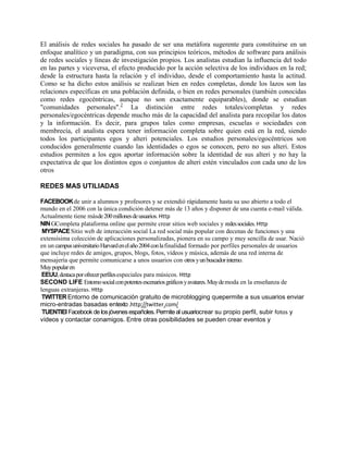El análisis de redes sociales ha pasado de ser una metáfora sugerente para constituirse en un
enfoque analítico y un paradigma, con sus principios teóricos, métodos de software para análisis
de redes sociales y líneas de investigación propios. Los analistas estudian la influencia del todo
en las partes y viceversa, el efecto producido por la acción selectiva de los individuos en la red;
desde la estructura hasta la relación y el individuo, desde el comportamiento hasta la actitud.
Como se ha dicho estos análisis se realizan bien en redes completas, donde los lazos son las
relaciones específicas en una población definida, o bien en redes personales (también conocidas
como redes egocéntricas, aunque no son exactamente equiparables), donde se estudian
"comunidades personales".2 La distinción entre redes totales/completas y redes
personales/egocéntricas depende mucho más de la capacidad del analista para recopilar los datos
y la información. Es decir, para grupos tales como empresas, escuelas o sociedades con
membrecía, el analista espera tener información completa sobre quien está en la red, siendo
todos los participantes egos y alteri potenciales. Los estudios personales/egocéntricos son
conducidos generalmente cuando las identidades o egos se conocen, pero no sus alteri. Estos
estudios permiten a los egos aportar información sobre la identidad de sus alteri y no hay la
expectativa de que los distintos egos o conjuntos de alteri estén vinculados con cada uno de los
otros

REDES MAS UTILIADAS

FACEBOOK de unir a alumnos y profesores y se extendió rápidamente hasta su uso abierto a todo el
mundo en el 2006 con la única condición detener más de 13 años y disponer de una cuenta e-mail válida.
Actualmente tiene másde 200 millones de usuarios. Http
NIN GCompleta plataforma online que permite crear sitios web sociales y redes sociales. Http
 MYSPACE Sitio web de interacción social La red social más popular con decenas de funciones y una
extensísima colección de aplicaciones personalizadas, pionera en su campo y muy sencilla de usar. Nació
en un campus universitario Harvard en el año 2004 con la finalidad formado por perfiles personales de usuarios
que incluye redes de amigos, grupos, blogs, fotos, vídeos y música, además de una red interna de
mensajería que permite comunicarse a unos usuarios con otros y un buscador interno.
Muy popular en
 EEUU, destaca por ofrecer perfiles especiales para músicos. Http
SECOND LIFE Entorno social con potentes escenarios gráficos y avatares. Muy de moda en la enseñanza de
lenguas extranjeras. Http
 TWITTER Entorno de comunicación gratuito de microblogging quepermite a sus usuarios enviar
micro-entradas basadas entexto .http://twitter.com/
 TUENTIEl Facebook de los jóvenes españoles. Permite al usuariocrear su propio perfil, subir fotos y
vídeos y contactar conamigos. Entre otras posibilidades se pueden crear eventos y
 