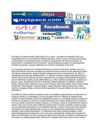 El Análisis de redes sociales (relacionado con la teoría de redes) ha emergido como una
metodología clave en las modernas Ciencias Sociales, entre las que se incluyen la sociología,
la antropología, la psicología social, la economía, la geografía, las Ciencias políticas, la
cienciometría, los estudios de comunicación, estudios organizacionales y la sociolingüística.
También ha ganado un apoyo significativo en la física y la biología entre otras.

En el lenguaje cotidiano se ha utilizado libremente la idea de "red social" durante más de un
siglo para denotar conjuntos complejos de relaciones entre miembros de los sistemas sociales
en todas las dimensiones, desde el ámbito interpersonal hasta el internacional. En 1954, el
antropólogo de la Escuela de Manchester J. A. Barnes comenzó a utilizar sistemáticamente el
término para mostrar patrones de lazos, abarcando los conceptos tradicionalmente utilizados
por los científicos sociales: grupos delimitados (p.e., tribus, familias) y categorías sociales (p.e.,
género, etnia). Académicos como S.D. Berkowitz, Stephen Borgatti, Ronald Burt, Kathleen
Carley, Martin Everett, Katherine Faust, Linton Freeman, Mark Granovetter, David Knoke, David
Krackhardt, Peter Marsden, Nicholas Mullins, Anatol Rapoport, Stanley Wasserman, Barry
Wellman, Douglas r White y Harrison White expandieron el uso del análisis de redes sociales
sistemático.1

El análisis de redes sociales ha pasado de ser una metáfora sugerente para constituirse en un
enfoque analítico y un paradigma, con sus principios teóricos, métodos de software para
análisis de redes sociales y líneas de investigación propios. Los analistas estudian la influencia
del todo en las partes y viceversa, el efecto producido por la acción selectiva de los individuos
en la red; desde la estructura hasta la relación y el individuo, desde el comportamiento hasta la
actitud. Como se ha dicho estos análisis se realizan bien en redes completas, donde los lazos
son las relaciones específicas en una población definida, o bien en redes personales (también
conocidas como redes egocéntricas, aunque no son exactamente equiparables), donde se
estudian "comunidades personales".2 La distinción entre redes totales/completas y redes
personales/egocéntricas depende mucho más de la capacidad del analista para recopilar los
datos y la información. Es decir, para grupos tales como empresas, escuelas o sociedades con
membrecía, el analista espera tener información completa sobre quien está en la red, siendo
 