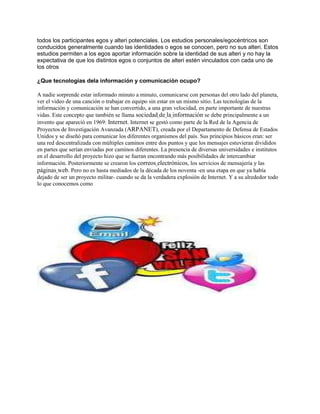 todos los participantes egos y alteri potenciales. Los estudios personales/egocéntricos son
conducidos generalmente cuando las identidades o egos se conocen, pero no sus alteri. Estos
estudios permiten a los egos aportar información sobre la identidad de sus alteri y no hay la
expectativa de que los distintos egos o conjuntos de alteri estén vinculados con cada uno de
los otros

¿Que tecnologías dela información y comunicación ocupo?

A nadie sorprende estar informado minuto a minuto, comunicarse con personas del otro lado del planeta,
ver el video de una canción o trabajar en equipo sin estar en un mismo sitio. Las tecnologías de la
información y comunicación se han convertido, a una gran velocidad, en parte importante de nuestras
vidas. Este concepto que también se llama sociedad de la información se debe principalmente a un
invento que apareció en 1969: Internet. Internet se gestó como parte de la Red de la Agencia de
Proyectos de Investigación Avanzada (ARPANET), creada por el Departamento de Defensa de Estados
Unidos y se diseñó para comunicar los diferentes organismos del país. Sus principios básicos eran: ser
una red descentralizada con múltiples caminos entre dos puntos y que los mensajes estuvieran divididos
en partes que serían enviadas por caminos diferentes. La presencia de diversas universidades e institutos
en el desarrollo del proyecto hizo que se fueran encontrando más posibilidades de intercambiar
información. Posteriormente se crearon los correos electrónicos, los servicios de mensajería y las
páginas web. Pero no es hasta mediados de la década de los noventa -en una etapa en que ya había
dejado de ser un proyecto militar- cuando se da la verdadera explosión de Internet. Y a su alrededor todo
lo que conocemos como
 