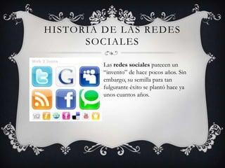 HISTORIA DE LAS REDES
      SOCIALES

         Las redes sociales parecen un
         “invento” de hace pocos años. Sin
         embargo, su semilla para tan
         fulgurante éxito se plantó hace ya
         unos cuantos años.
 