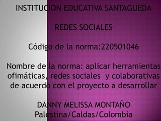 INSTITUCION EDUCATIVA SANTAGUEDA

             REDES SOCIALES

     Código de la norma:220501046

Nombre de la norma: aplicar herramientas
ofimáticas, redes sociales y colaborativas
 de acuerdo con el proyecto a desarrollar

        DANNY MELISSA MONTAÑO
       Palestina/Caldas/Colombia
 