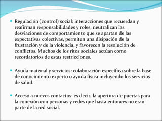Regulación (control) social: interacciones que recuerdan y reafirman responsabilidades y roles, neutralizan las desviaciones de comportamiento que se apartan de las expectativas colectivas, permiten una disipación de la frustración y de la violencia, y favorecen la resolución de conflictos. Muchos de los ritos sociales actúan como recordatorios de estas restricciones. Ayuda material y servicios: colaboración específica sobre la base de conocimiento experto o ayuda física incluyendo los servicios de salud. Acceso a nuevos contactos: es decir, la apertura de puertas para la conexión con personas y redes que hasta entonces no eran parte de la red social. 