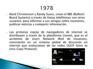 • Ward Christensen y Randy Suess, crean el BBS (Bulletin
Board Systems) a través de líneas telefónicas con otros
usuarios, para informar a sus amigos sobre reuniones,
publicar noticias y compartir información.
• Las primeras copias de navegadores de internet se
distribuyen a través de la plataforma Usenet, que es el
acrónimo de Users Network (Red de Usuarios),
consistente en un sistema global de discusión en
internet que evolucionan de las redes UUCP (Unix to
Unix Copy Protocol).
 