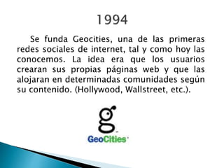 Se funda Geocities, una de las primeras
redes sociales de internet, tal y como hoy las
conocemos. La idea era que los usuarios
crearan sus propias páginas web y que las
alojaran en determinadas comunidades según
su contenido. (Hollywood, Wallstreet, etc.).
 