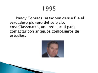 Randy Conrads, estadounidense fue el
verdadero pionero del servicio,
crea Classmates, una red social para
contactar con antiguos compañeros de
estudios.
 