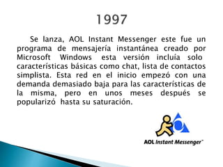 Se lanza, AOL Instant Messenger este fue un
programa de mensajería instantánea creado por
Microsoft Windows esta versión incluía solo
características básicas como chat, lista de contactos
simplista. Esta red en el inicio empezó con una
demanda demasiado baja para las características de
la misma, pero en unos meses después se
popularizó hasta su saturación.
 