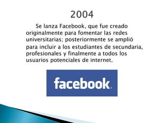 Se lanza Facebook, que fue creado
originalmente para fomentar las redes
universitarias; posteriormente se amplió
para incluir a los estudiantes de secundaria,
profesionales y finalmente a todos los
usuarios potenciales de internet.
 