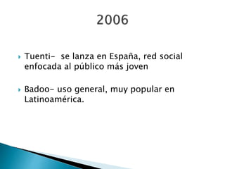  Tuenti- se lanza en España, red social
enfocada al público más joven
 Badoo- uso general, muy popular en
Latinoamérica.
 