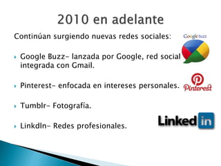 Continúan surgiendo nuevas redes sociales:
 Google Buzz- lanzada por Google, red social
integrada con Gmail.
 Pinterest- enfocada en intereses personales.
 Tumblr- Fotografía.
 Linkdln- Redes profesionales.
 