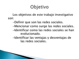 Los objetivos de este trabajo investigativo
son:
-Definir que son las redes sociales.
-Mencionar como surge las redes sociales.
-Identificar como las redes sociales se han
evolucionado.
-Identificar las ventajas y desventajas de
las redes sociales.
 
