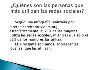Según una infografía realizada por
internetserviceproviders.org,
estadísticamente, el 71% de las mujeres
utiliza las redes sociales, mientras que sólo el
62% de los hombres las utiliza.
El % restante son niños, adolescentes,
jóvenes, que las utilizan.
 