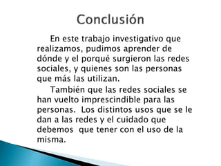En este trabajo investigativo que
realizamos, pudimos aprender de
dónde y el porqué surgieron las redes
sociales, y quienes son las personas
que más las utilizan.
También que las redes sociales se
han vuelto imprescindible para las
personas. Los distintos usos que se le
dan a las redes y el cuidado que
debemos que tener con el uso de la
misma.
 