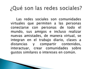 Las redes sociales son comunidades
virtuales que permiten a las personas
conectarse con personas de todo el
mundo, sus amigos e incluso realizar
nuevas amistades, de manera virtual, se
integran en el trabajo diario, clases a
distancias y compartir contenidos,
interactuar, crear comunidades sobre
gustos similares o intereses en común.
 