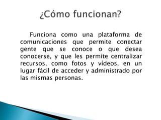 Funciona como una plataforma de
comunicaciones que permite conectar
gente que se conoce o que desea
conocerse, y que les permite centralizar
recursos, como fotos y vídeos, en un
lugar fácil de acceder y administrado por
las mismas personas.
 