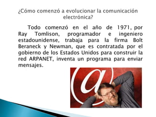 Todo comenzó en el año de 1971, por
Ray Tomlison, programador e ingeniero
estadounidense, trabaja para la firma Bolt
Beraneck y Newman, que es contratada por el
gobierno de los Estados Unidos para construir la
red ARPANET, inventa un programa para enviar
mensajes.
 