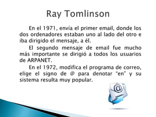 En el 1971, envía el primer email, donde los
dos ordenadores estaban uno al lado del otro e
iba dirigido el mensaje, a él.
El segundo mensaje de email fue mucho
más importante se dirigió a todos los usuarios
de ARPANET.
En el 1972, modifica el programa de correo,
elige el signo de @ para denotar “en” y su
sistema resulta muy popular.
 