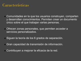 Características

  Comunidades en la que los usuarios construyen, comparten
  y desarrollan conocimientos. Permiten crear un documento
  único sobre el que trabajan varias personas.

  Ofrecen zonas personales, que permiten acceder a
  servicios personalizados.

  Siguen la teoría de los 6 grados de separación.

  Gran capacidad de transmisión de información.

  Contribuyen a mejorar la eficacia de la red.
 