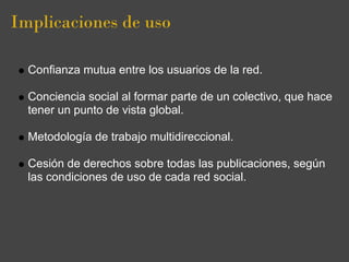 Implicaciones de uso

  Confianza mutua entre los usuarios de la red.

  Conciencia social al formar parte de un colectivo, que hace
  tener un punto de vista global.

  Metodología de trabajo multidireccional.

  Cesión de derechos sobre todas las publicaciones, según
  las condiciones de uso de cada red social.
 