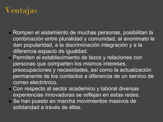 Ventajas

  Rompen el aislamiento de muchas personas, posibilitan la
  combinación entre pluralidad y comunidad, al anonimato le
  dan popularidad, a la discriminación integración y a la
  diferencia espacio de igualdad.
  Permiten el establecimiento de lazos y relaciones con
  personas que comparten los mismos intereses,
  preocupaciones y necesidades, así como la actualización
  permanente de los contactos a diferencia de un servico de
  correo electrónico.
  Con respecto al sector academico y laboral diversas
  experiencias innovadoras se reflejan en estas redes.
  Se han puesto en marcha movimientos masivos de
  solidaridad a través de éllas.
 