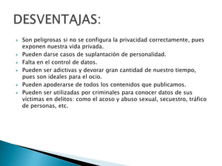    Son peligrosas si no se configura la privacidad correctamente, pues
    exponen nuestra vida privada.
   Pueden darse casos de suplantación de personalidad.
   Falta en el control de datos.
   Pueden ser adictivas y devorar gran cantidad de nuestro tiempo,
    pues son ideales para el ocio.
   Pueden apoderarse de todos los contenidos que publicamos.
   Pueden ser utilizadas por criminales para conocer datos de sus
    víctimas en delitos: como el acoso y abuso sexual, secuestro, tráfico
    de personas, etc.
 